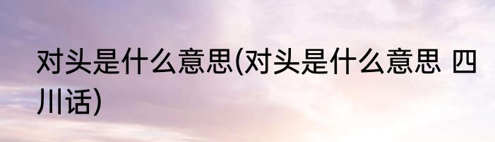 对头是什么意思(对头是什么意思 四川话)