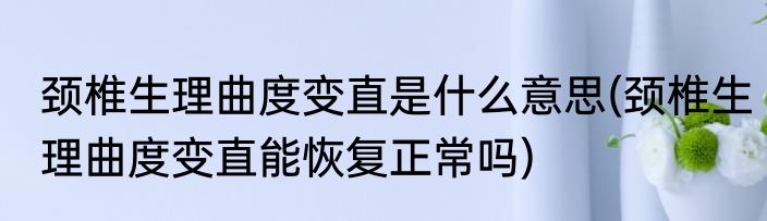 颈椎生理曲度变直是什么意思(颈椎生理曲度变直能恢复正常吗)