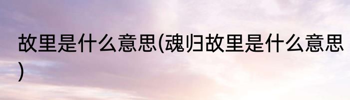 故里是什么意思(魂归故里是什么意思)