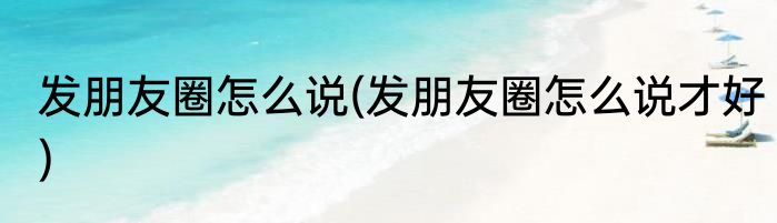 发朋友圈怎么说(发朋友圈怎么说才好)