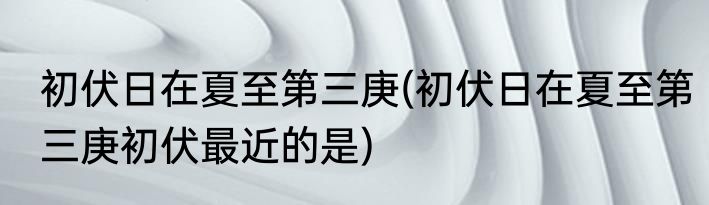 初伏日在夏至第三庚(初伏日在夏至第三庚初伏最近的是)