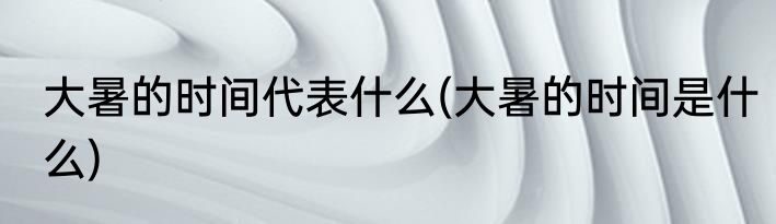 大暑的时间代表什么(大暑的时间是什么)