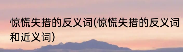 惊慌失措的反义词(惊慌失措的反义词和近义词)