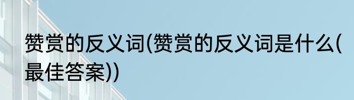 赞赏的反义词(赞赏的反义词是什么(最佳答案))