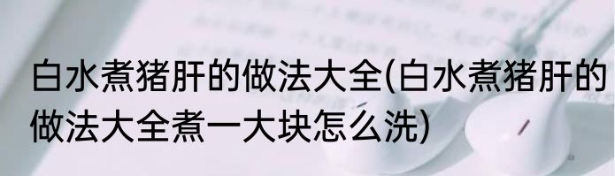 白水煮猪肝的做法大全(白水煮猪肝的做法大全煮一大块怎么洗)