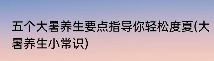 五个大暑养生要点指导你轻松度夏(大暑养生小常识)