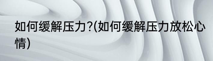 如何缓解压力?(如何缓解压力放松心情)