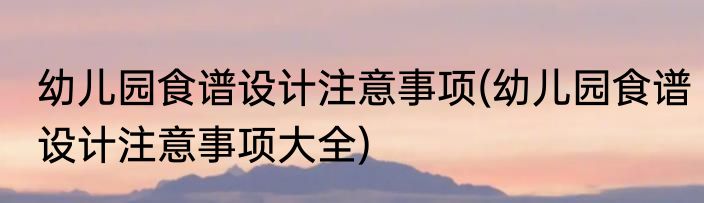 幼儿园食谱设计注意事项(幼儿园食谱设计注意事项大全)