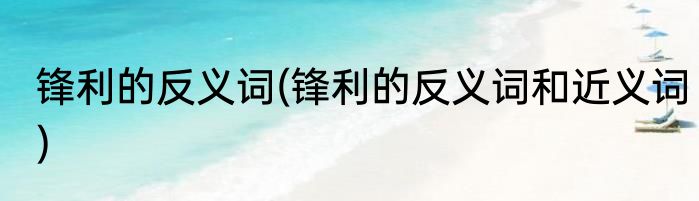 锋利的反义词(锋利的反义词和近义词)