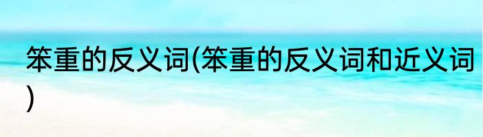 笨重的反义词(笨重的反义词和近义词)