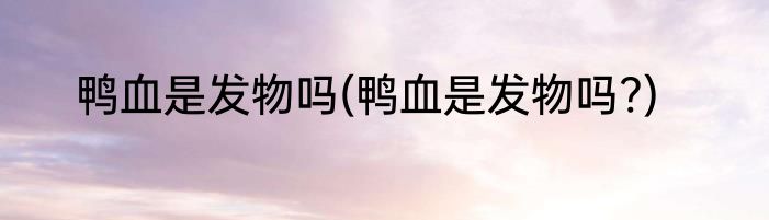 鸭血是发物吗(鸭血是发物吗?)