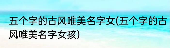 五个字的古风唯美名字女(五个字的古风唯美名字女孩)