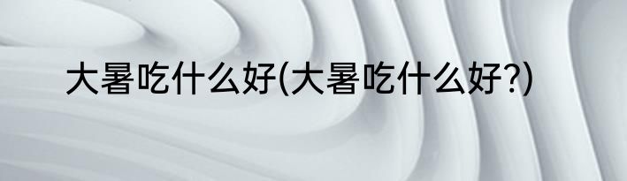 大暑吃什么好(大暑吃什么好?)