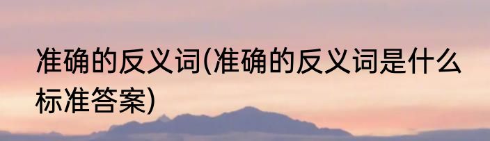 准确的反义词(准确的反义词是什么 标准答案)