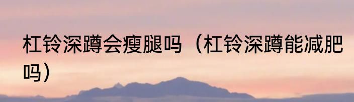 杠铃深蹲会瘦腿吗（杠铃深蹲能减肥吗）