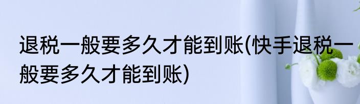 退税一般要多久才能到账(快手退税一般要多久才能到账)