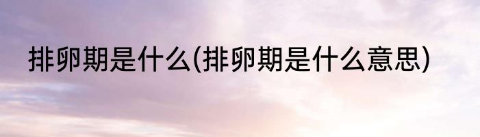 排卵期是什么(排卵期是什么意思)