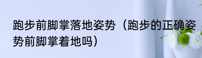 跑步前脚掌落地姿势（跑步的正确姿势前脚掌着地吗）