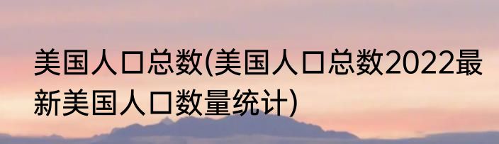 美国人口总数(美国人口总数2022最新美国人口数量统计)