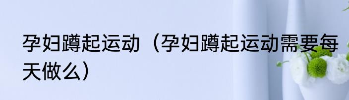孕妇蹲起运动（孕妇蹲起运动需要每天做么）
