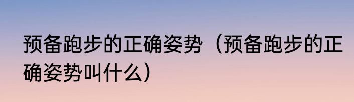 预备跑步的正确姿势（预备跑步的正确姿势叫什么）