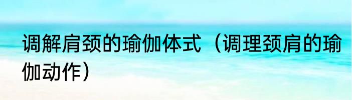 调解肩颈的瑜伽体式（调理颈肩的瑜伽动作）