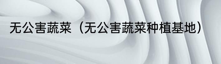 无公害蔬菜（无公害蔬菜种植基地）