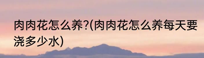 肉肉花怎么养?(肉肉花怎么养每天要浇多少水)