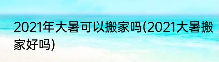 2021年大暑可以搬家吗(2021大暑搬家好吗)
