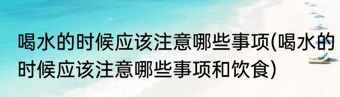 喝水的时候应该注意哪些事项(喝水的时候应该注意哪些事项和饮食)