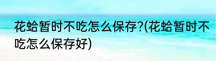 花蛤暂时不吃怎么保存?(花蛤暂时不吃怎么保存好)