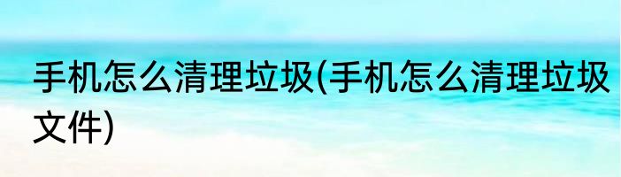 手机怎么清理垃圾(手机怎么清理垃圾文件)