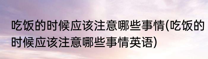 吃饭的时候应该注意哪些事情(吃饭的时候应该注意哪些事情英语)