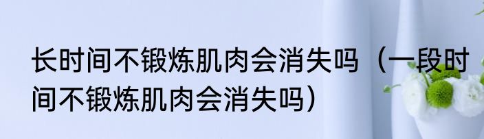 长时间不锻炼肌肉会消失吗（一段时间不锻炼肌肉会消失吗）