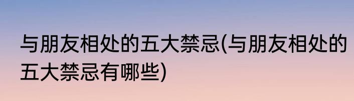 与朋友相处的五大禁忌(与朋友相处的五大禁忌有哪些)