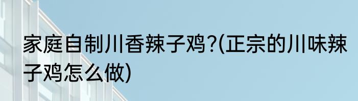 家庭自制川香辣子鸡?(正宗的川味辣子鸡怎么做)
