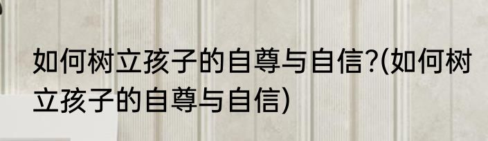 如何树立孩子的自尊与自信?(如何树立孩子的自尊与自信)