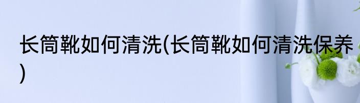 长筒靴如何清洗(长筒靴如何清洗保养)