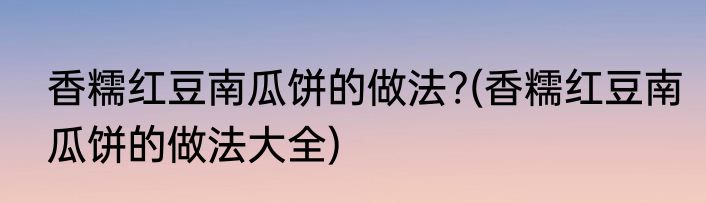 香糯红豆南瓜饼的做法?(香糯红豆南瓜饼的做法大全)