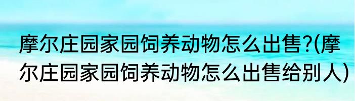 摩尔庄园家园饲养动物怎么出售?(摩尔庄园家园饲养动物怎么出售给别人)