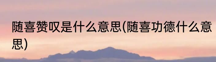 随喜赞叹是什么意思(随喜功德什么意思)