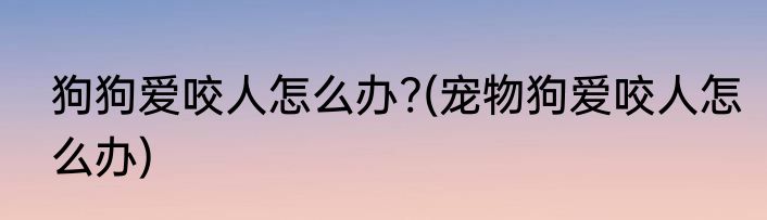 狗狗爱咬人怎么办?(宠物狗爱咬人怎么办)