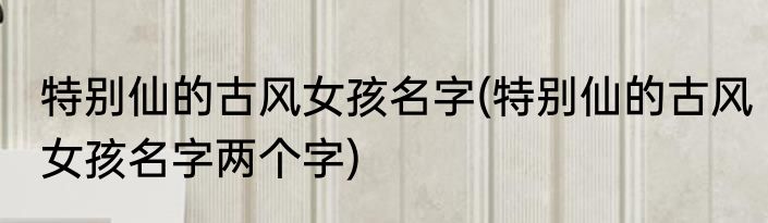 特别仙的古风女孩名字(特别仙的古风女孩名字两个字)