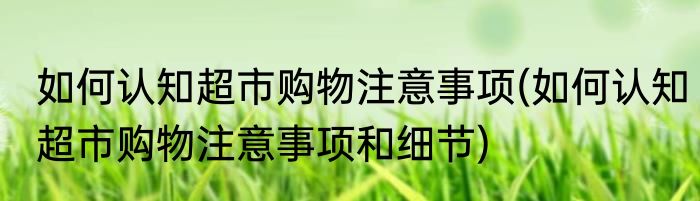 如何认知超市购物注意事项(如何认知超市购物注意事项和细节)