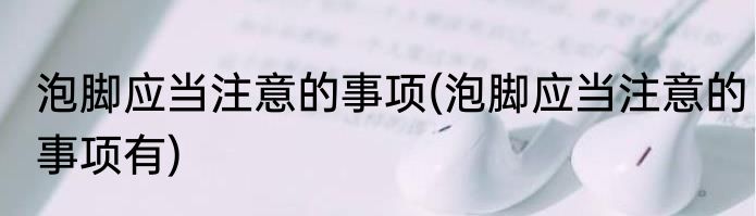 泡脚应当注意的事项(泡脚应当注意的事项有)