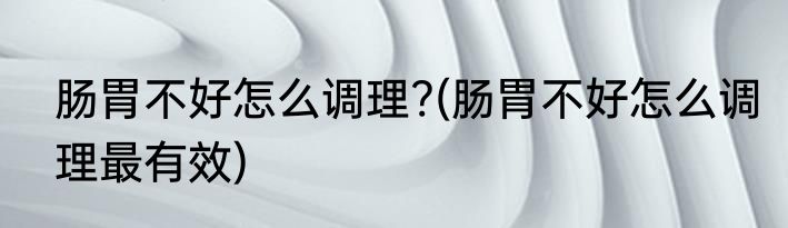 肠胃不好怎么调理?(肠胃不好怎么调理最有效)