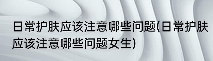 日常护肤应该注意哪些问题(日常护肤应该注意哪些问题女生)