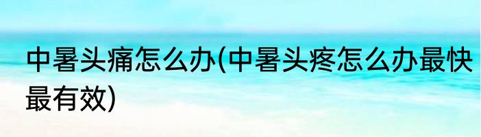 中暑头痛怎么办(中暑头疼怎么办最快最有效)