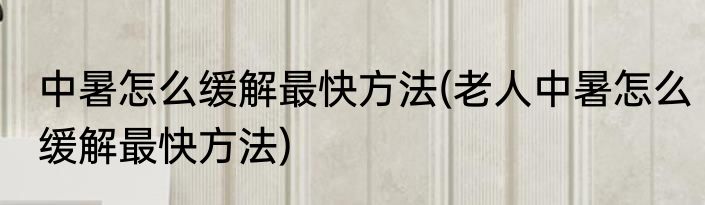 中暑怎么缓解最快方法(老人中暑怎么缓解最快方法)