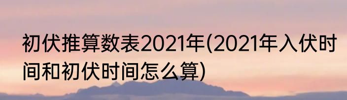 初伏推算数表2021年(2021年入伏时间和初伏时间怎么算)